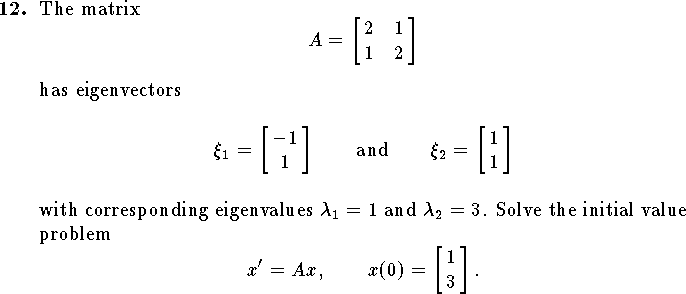 
\qn
The matrix
$$
	A=\left[\matrix{2&1\cr 1&2}\right]
$$
has eigenvectors 
$$\xi_1=\left[\matrix{-1\cr 1}\right]
\qquad\hbox{and}\qquad
\xi_2=\left[\matrix{1\cr 1}\right]$$
with corresponding eigenvalues $\lambda_1=1$ and $\lambda_2=3$.
Solve the initial value problem 
$$x'=Ax,\qquad x(0)=\left[\matrix{1\cr 3}\right].$$
