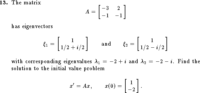 
\qn
The matrix
$$
	A=\left[\matrix{-3&2\cr -1&-1}\right]
$$
has eigenvectors 
$$\xi_1=\left[\matrix{1\cr 1/2+i/2}\right]
\qquad\hbox{and}\qquad
\xi_2=\left[\matrix{1\cr 1/2-i/2}\right]$$
with corresponding eigenvalues $\lambda_1=-2+i$ and $\lambda_2=-2-i$.
Find the solution to the initial value problem
$$x'=Ax,\qquad x(0)=\left[\matrix{1\cr -2}\right].$$

