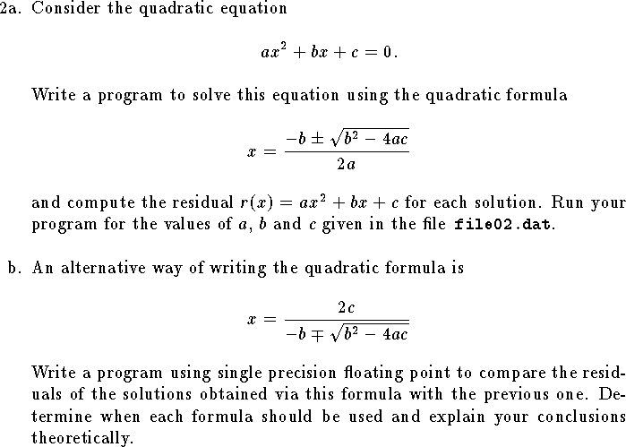 
\hangindent\parindent
\item{2a.}  Consider the quadratic equation
$$
	ax^2+bx+c=0.$$
Write a program to solve this equation using the quadratic formula
$$
	x={-b\pm\sqrt{b^2-4ac}\over 2a}$$
and compute the residual $r(x)=ax^2+bx+c$ for each solution.
Run your program for the values of $a$, $b$ and $c$ given in
the file{\tt\ file02.dat}.
\bigskip
\hangindent\parindent
\item{b.}  An alternative way of writing the quadratic formula is
$$
	x={2c\over -b \mp\sqrt{b^2-4ac}}$$
Write a program using single precision floating point to compare 
the residuals of the solutions obtained via
this formula with the previous one.
Determine when each formula
should be used and explain your conclusions theoretically.
