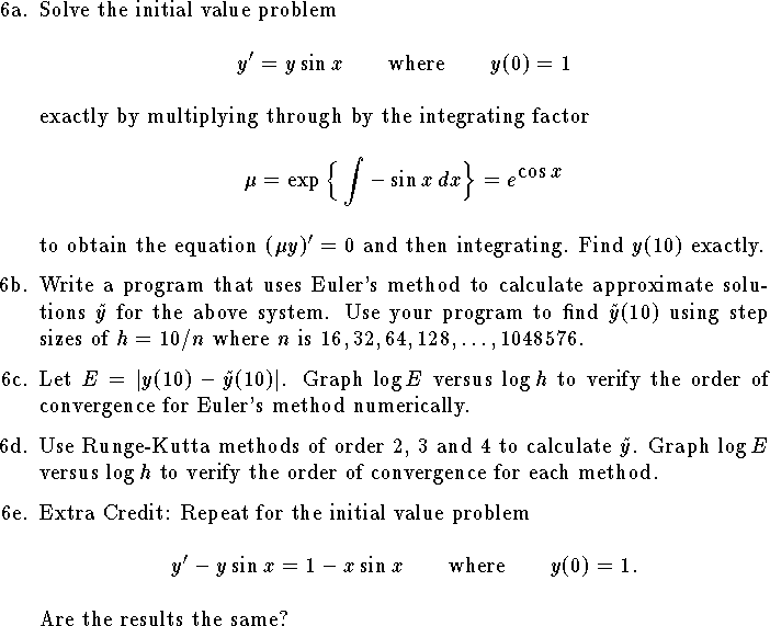 
\def\R{{\bf R}}
\hangindent\parindent
\item{6a.}
Solve the initial value problem
$$
    y'=y\sin x\qquad\hbox{where}\qquad y(0)=1$$
exactly by multiplying through by the integrating factor
$$
    \mu=\exp\Big\{\int-\sin x \,dx\Big\}=e^{\displaystyle \cos x}$$
to obtain the equation $(\mu y)'=0$ and then integrating.
Find $y(10)$ exactly.
\medskip
\item{6b.}
Write a program that uses Euler's method
to calculate approximate solutions $\tilde y$
for the above system.
Use your program to find $\tilde y(10)$
using step sizes of
$h=10/n$ where $n$ is $16, 32, 64, 128, \ldots, 1048576$.
\medskip
\item{6c.}
Let ${\it E}=|y(10)-\tilde y(10)|$.
Graph $\log E$ versus $\log h$ to verify
the order of convergence for Euler's method numerically.
\medskip
\item{6d.}
Use Runge-Kutta methods of order 2, 3 and 4
to calculate $\tilde y$.
Graph $\log E$ versus $\log h$ to
verify the order of convergence for each method.
\medskip
\item{6e.}
Extra Credit: Repeat for the initial value problem
$$
    y'-y\sin x=1-x\sin x\qquad\hbox{where}\qquad y(0)=1.$$
Are the results the same?
