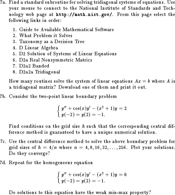 
\def\R{{\bf R}}
\hangindent\parindent
\item{7a.}
Find a standard subroutine for solving tridiagonal systems 
of equations.
Use your mouse to connect to the National Institute of Standards
and Technology web page at{\tt\ http://math.nist.gov/}.
From this page select the following links in order:
\medskip
\itemitem{1.} Guide to Available Mathematical Software 
\itemitem{2.} What Problem it Solves
\itemitem{3.} Taxonomy as a Decision Tree
\itemitem{4.} D Linear Algebra
\itemitem{5.} D2 Solution of Systems of Linear Equations
\itemitem{6.} D2a Real Nonsymmetric Matrics
\itemitem{7.} D2a2 Banded
\itemitem{8.} D2a2a Tridiagonal
\medskip
\hangindent\parindent
How many routines solve the system
of linear equations $Ax=b$ where $A$ is a tridiagonal
matrix?  Download one of them and print it out.
\medskip
\item{7b.}
Consider the two-point linear boundary problem
$$
	\cases{
	y''+\cos(x)y'-(x^2+1)y=2\cr
	y(-2)=y(2)=-1.\cr
	}
$$
Find conditions on the grid size $h$
such that the corresponding central difference method is 
guaranteed to have a unique numerical solution.
\medskip
\item{7c.}
Use the central difference method to solve
the above boundary problem for grid sizes of $h=4/n$
where $n=4, 8, 16, 32, \ldots, 256$.
Plot your solutions.  Do they converge?
\medskip
\item{7d.}
Repeat for the homogeneous equation
$$
	\cases{
	y''+\cos(x)y'-(x^2+1)y=0\cr
	y(-2)=y(2)=-1.\cr
	}
$$
Do solutions to this equation have the weak min-max property?
