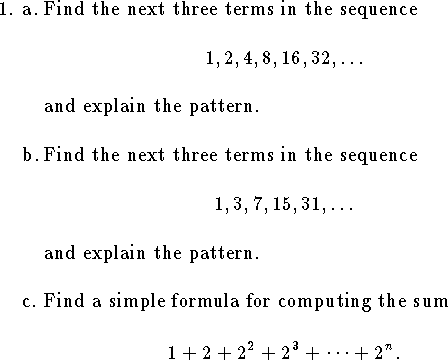 
%%%%%%%%%%%%%%%%%%%%%%%%%%%%%%%%%%%%%%%%%%%%%%%%%%%%%%%%%%%%%%%%%%%%%%%%
\qnno=0
\qne a. Find the next three terms in the sequence
$$
	1, 2, 4, 8, 16, 32, \ldots
$$
and explain the pattern.
\bigskip
\qnn b. Find the next three terms in the sequence
$$
	1, 3, 7, 15, 31, \ldots$$
and explain the pattern.
\bigskip
\qnn c. Find a simple formula for computing the sum
$$
	1+2+2^2+2^3+\cdots+ 2^n.$$
\bigskip
