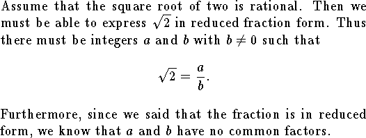 
Assume that the square root of two is rational.
Then we must be able to express $\sqrt 2$ in
reduced fraction form.
Thus there must be integers $a$ and $b$ with $b\ne 0$
such that
$$\sqrt 2={a\over b}.$$
Furthermore, since we said that the fraction is in reduced
form, we know that $a$ and $b$ have no common factors.
