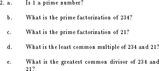 
\qne a. Is $1$ a prime number?
\bigskip
\qnn b. What is the prime factorization of $234$?
\bigskip
\qnn c. What is the prime factorization of $21$?
\bigskip
\qnn d. What is the least common multiple of $234$ and $21$?
\bigskip
\qnn e. What is the greatest common divisor of $234$ and $21$?
