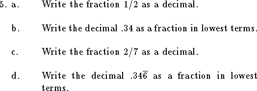 
\qne a. Write the fraction $1/2$ as a decimal.
\bigskip
\qnn b. Write the decimal $.34$ as a fraction in lowest terms.
\bigskip
\qnn c. Write the fraction $2/7$ as a decimal.
\bigskip
\qnn d. Write the decimal $.34\overline{6}$ as a fraction
in lowest terms.
