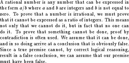 
{\parindent=0pt
A rational number is any number that can be expressed 
in the form $a/b$ where $a$ and $b$ are integers and $b$
is not equal to zero.
To prove that a number is irrational, we must prove that it cannot
be expressed as a ratio of integers.
This means not only that we cannot do it,
but in fact that no one can do it.
To prove that something cannot be done,
proof by contradiction is often used.
We assume that it can be done, and in so doing arrive
at a conclusion that is obviously false.
Since a true premise cannot, by correct logical
reasoning, result in a false conclusion, 
we can assume that our premise
must have been false.
